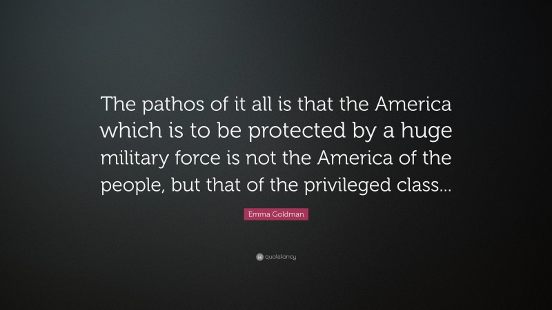 Emma Goldman Quote: “The pathos of it all is that the America which is to be protected by a huge military force is not the America of the people, but that of the privileged class...”