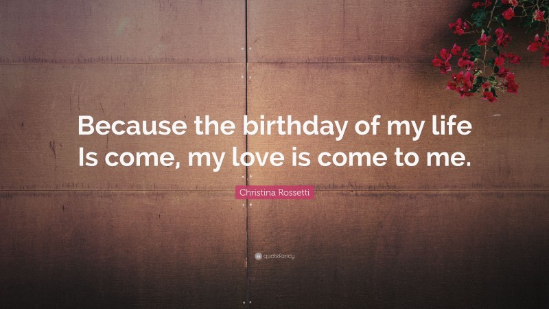 Christina Rossetti Quote: “Because the birthday of my life Is come, my love is come to me.”