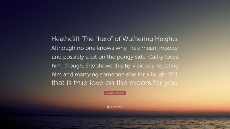 Louise Rennison Quote: “Heathcliff. The “hero” of Wuthering Heights. Although no one knows why. He’s mean, moody, and possibly a bit on the pongy side. Cathy loves him, though. She shows this by viciously rejecting him and marrying someone else for a laugh. Still, that is true love on the moors for you.”