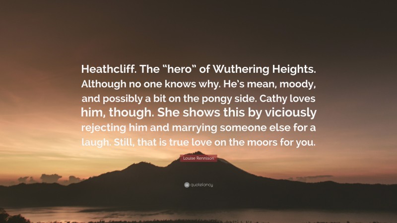 Louise Rennison Quote: “Heathcliff. The “hero” of Wuthering Heights. Although no one knows why. He’s mean, moody, and possibly a bit on the pongy side. Cathy loves him, though. She shows this by viciously rejecting him and marrying someone else for a laugh. Still, that is true love on the moors for you.”