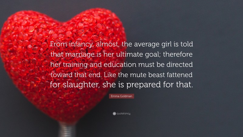 Emma Goldman Quote: “From infancy, almost, the average girl is told that marriage is her ultimate goal; therefore her training and education must be directed toward that end. Like the mute beast fattened for slaughter, she is prepared for that.”