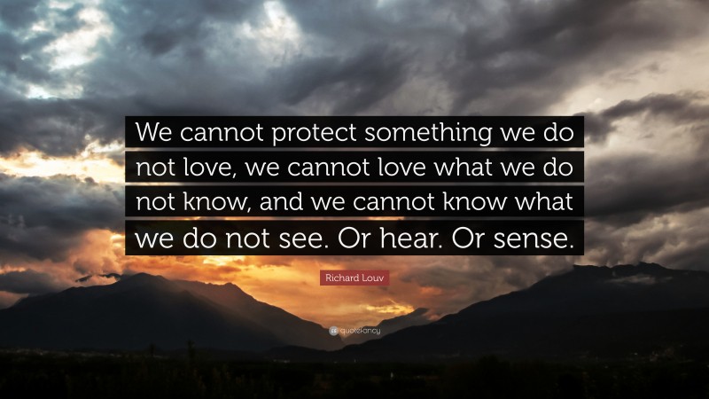 Richard Louv Quote: “We cannot protect something we do not love, we cannot love what we do not know, and we cannot know what we do not see. Or hear. Or sense.”