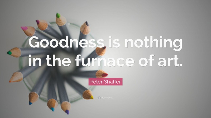 Peter Shaffer Quote: “Goodness is nothing in the furnace of art.”