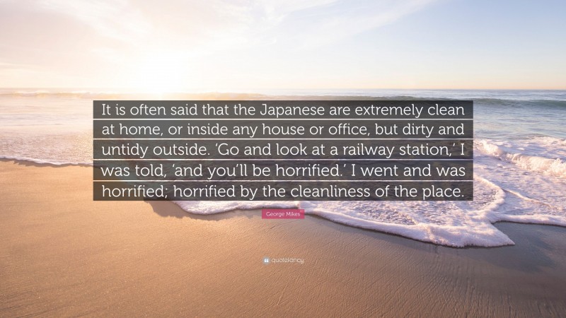 George Mikes Quote: “It is often said that the Japanese are extremely clean at home, or inside any house or office, but dirty and untidy outside. ‘Go and look at a railway station,’ I was told, ‘and you’ll be horrified.’ I went and was horrified; horrified by the cleanliness of the place.”