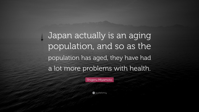 Shigeru Miyamoto Quote: “Japan actually is an aging population, and so as the population has aged, they have had a lot more problems with health.”