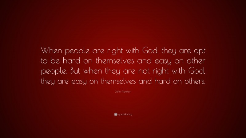 John Newton Quote: “When people are right with God, they are apt to be hard on themselves and easy on other people. But when they are not right with God, they are easy on themselves and hard on others.”