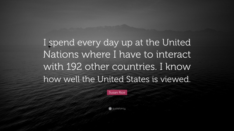 Susan Rice Quote: “I spend every day up at the United Nations where I have to interact with 192 other countries. I know how well the United States is viewed.”