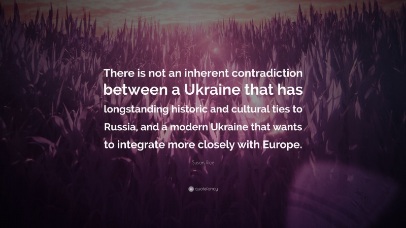 Susan Rice Quote: “There is not an inherent contradiction between a Ukraine that has longstanding historic and cultural ties to Russia, and a modern Ukraine that wants to integrate more closely with Europe.”