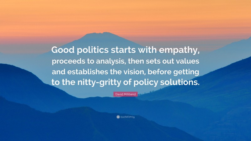 David Miliband Quote: “Good politics starts with empathy, proceeds to analysis, then sets out values and establishes the vision, before getting to the nitty-gritty of policy solutions.”