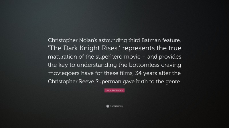John Podhoretz Quote: “Christopher Nolan’s astounding third Batman feature, ‘The Dark Knight Rises,’ represents the true maturation of the superhero movie – and provides the key to understanding the bottomless craving moviegoers have for these films, 34 years after the Christopher Reeve Superman gave birth to the genre.”