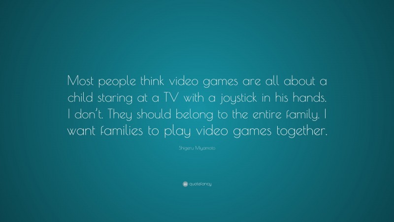 Shigeru Miyamoto Quote: “Most people think video games are all about a child staring at a TV with a joystick in his hands. I don’t. They should belong to the entire family. I want families to play video games together.”