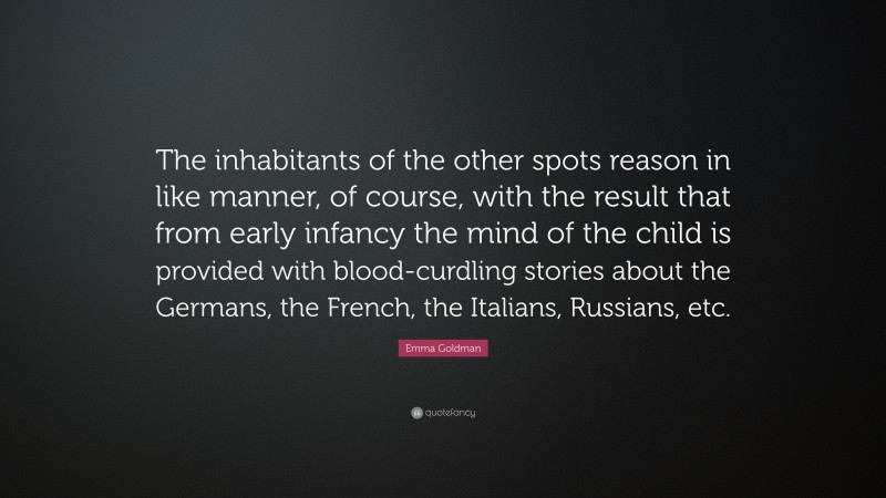 Emma Goldman Quote: “The inhabitants of the other spots reason in like manner, of course, with the result that from early infancy the mind of the child is provided with blood-curdling stories about the Germans, the French, the Italians, Russians, etc.”