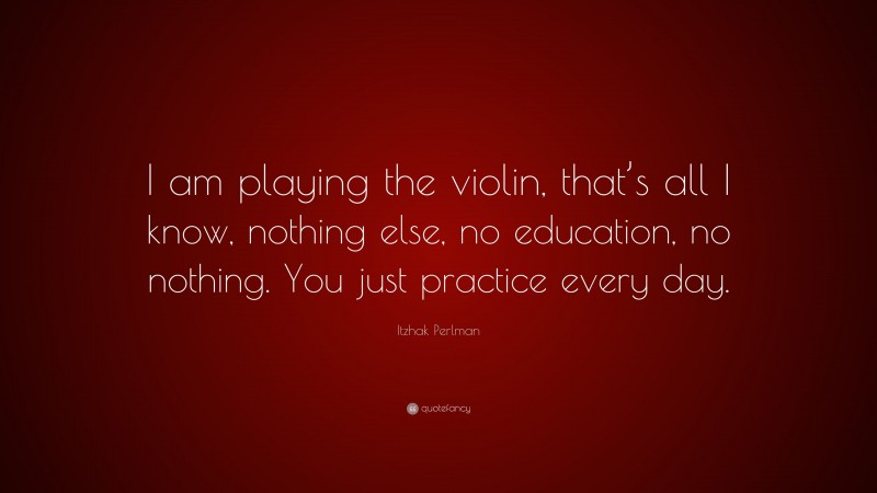 Itzhak Perlman Quote: “I am playing the violin, that’s all I know, nothing else, no education, no nothing. You just practice every day.”