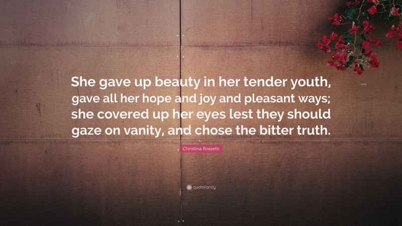 Christina Rossetti Quote: “She gave up beauty in her tender youth, gave all her hope and joy and pleasant ways; she covered up her eyes lest they should gaze on vanity, and chose the bitter truth.”