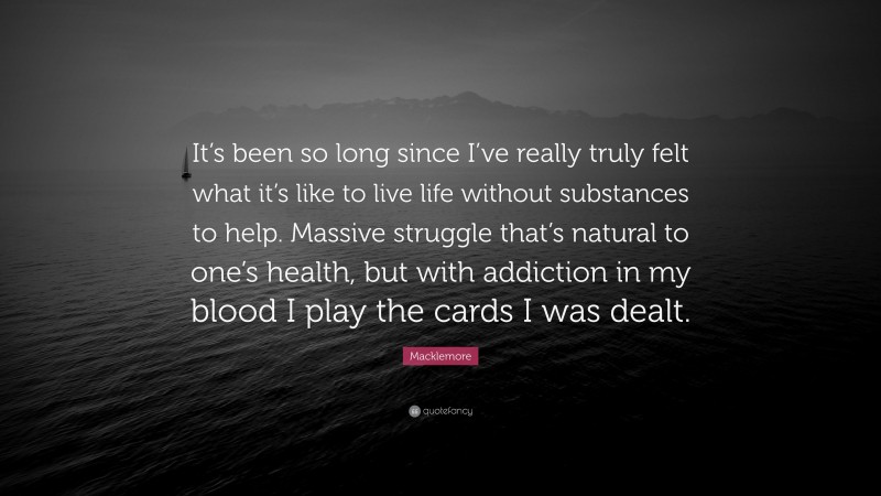 Macklemore Quote: “It’s been so long since I’ve really truly felt what it’s like to live life without substances to help. Massive struggle that’s natural to one’s health, but with addiction in my blood I play the cards I was dealt.”