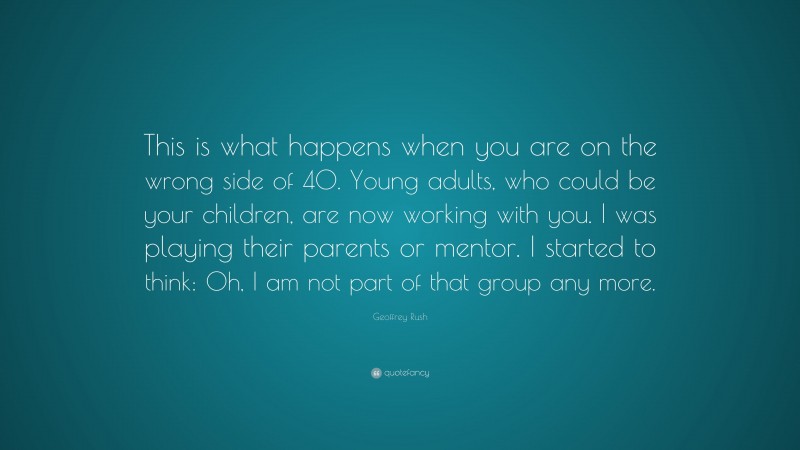 Geoffrey Rush Quote: “This is what happens when you are on the wrong side of 40. Young adults, who could be your children, are now working with you. I was playing their parents or mentor. I started to think: Oh, I am not part of that group any more.”