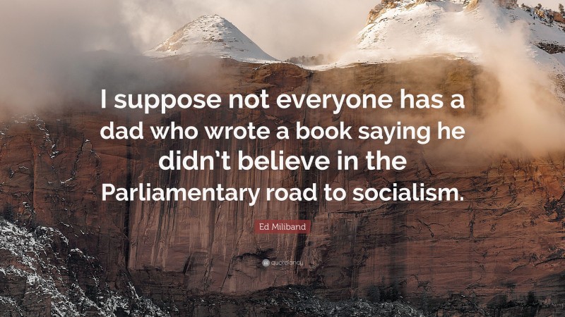 Ed Miliband Quote: “I suppose not everyone has a dad who wrote a book saying he didn’t believe in the Parliamentary road to socialism.”