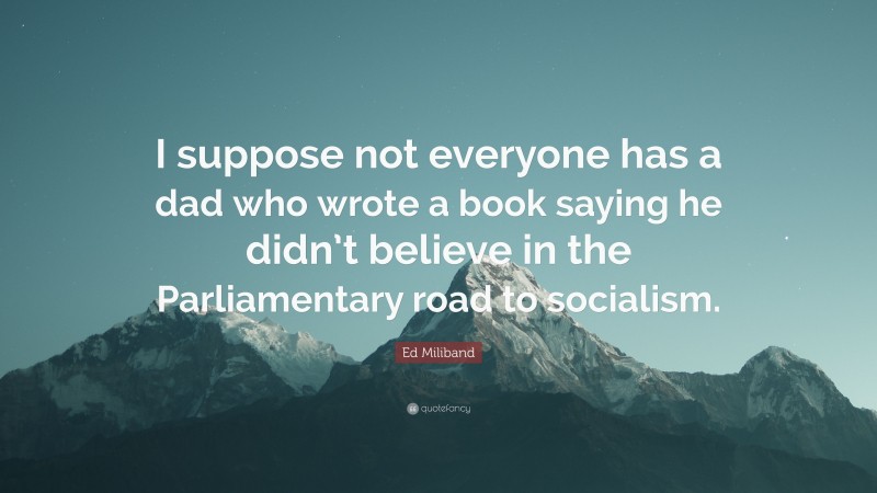 Ed Miliband Quote: “I suppose not everyone has a dad who wrote a book saying he didn’t believe in the Parliamentary road to socialism.”