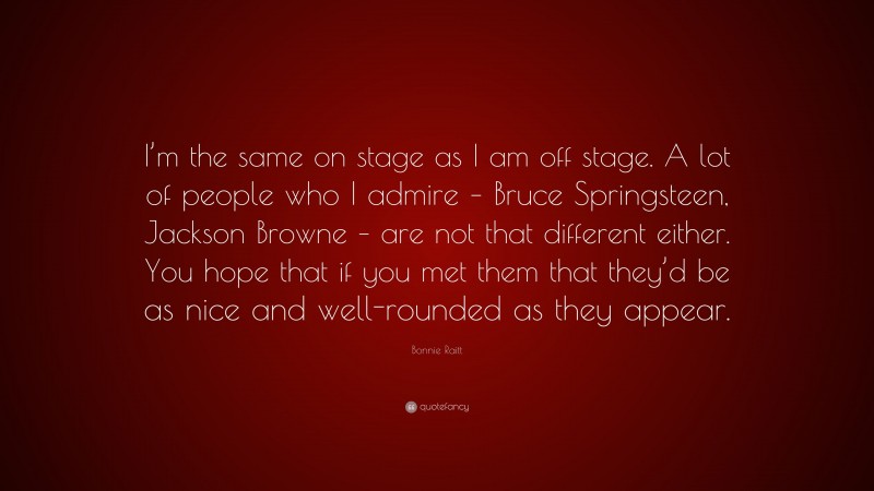 Bonnie Raitt Quote: “I’m the same on stage as I am off stage. A lot of people who I admire – Bruce Springsteen, Jackson Browne – are not that different either. You hope that if you met them that they’d be as nice and well-rounded as they appear.”