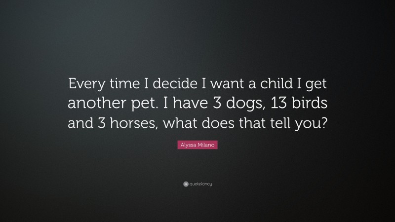 Alyssa Milano Quote: “Every time I decide I want a child I get another pet. I have 3 dogs, 13 birds and 3 horses, what does that tell you?”