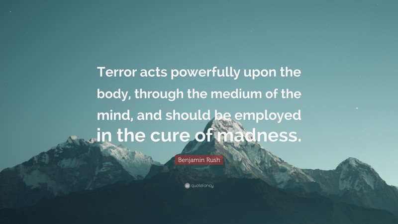 Benjamin Rush Quote: “Terror acts powerfully upon the body, through the medium of the mind, and should be employed in the cure of madness.”