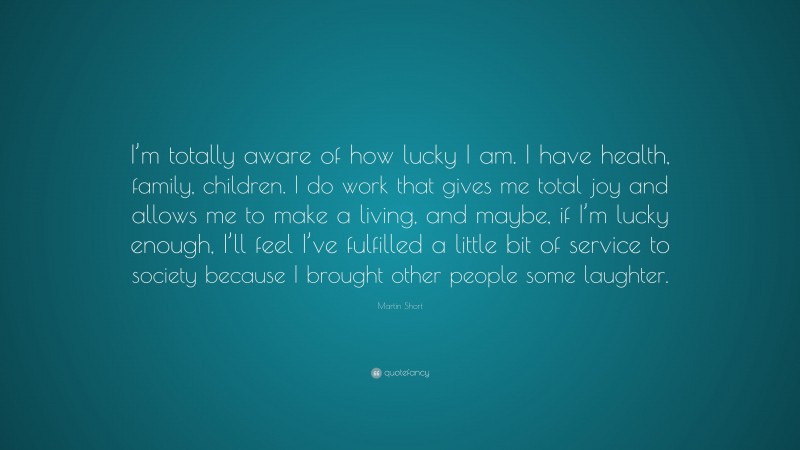Martin Short Quote: “I’m totally aware of how lucky I am. I have health, family, children. I do work that gives me total joy and allows me to make a living, and maybe, if I’m lucky enough, I’ll feel I’ve fulfilled a little bit of service to society because I brought other people some laughter.”