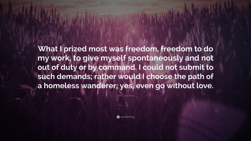 Emma Goldman Quote: “What I prized most was freedom, freedom to do my work, to give myself spontaneously and not out of duty or by command. I could not submit to such demands; rather would I choose the path of a homeless wanderer; yes, even go without love.”