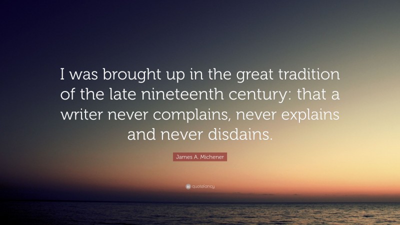 James A. Michener Quote: “I was brought up in the great tradition of the late nineteenth century: that a writer never complains, never explains and never disdains.”