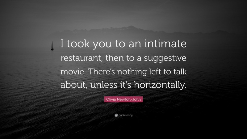Olivia Newton-John Quote: “I took you to an intimate restaurant, then to a suggestive movie. There’s nothing left to talk about, unless it’s horizontally.”