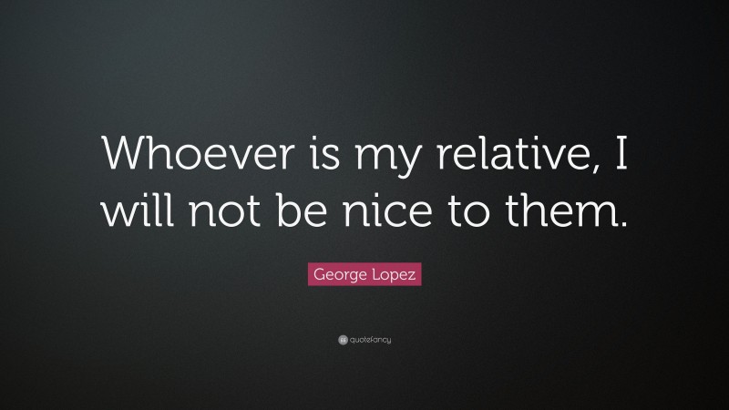 George Lopez Quote: “Whoever is my relative, I will not be nice to them.”