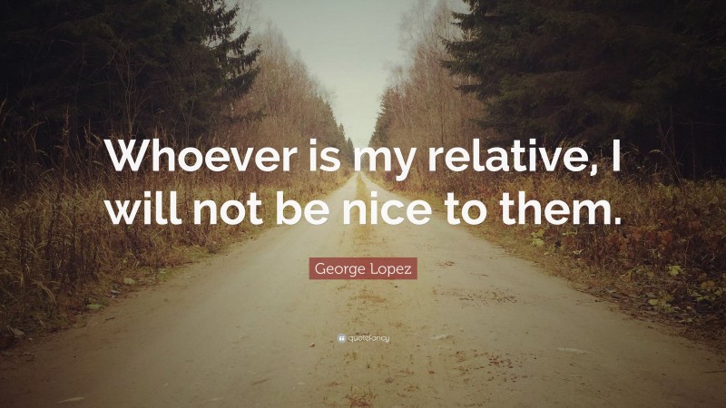 George Lopez Quote: “Whoever is my relative, I will not be nice to them.”