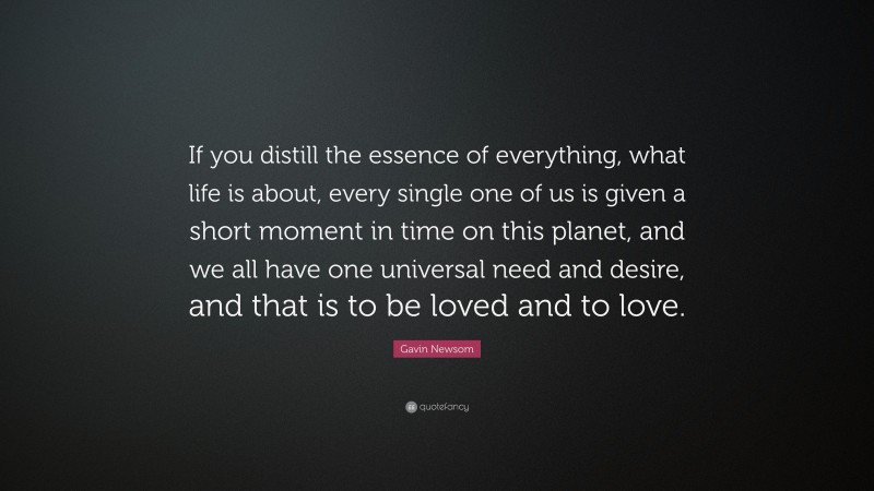 Gavin Newsom Quote: “If you distill the essence of everything, what life is about, every single one of us is given a short moment in time on this planet, and we all have one universal need and desire, and that is to be loved and to love.”