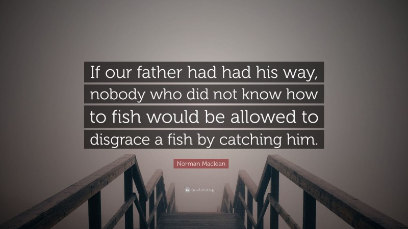 Norman Maclean Quote: “If our father had had his way, nobody who did not know how to fish would be allowed to disgrace a fish by catching him.”