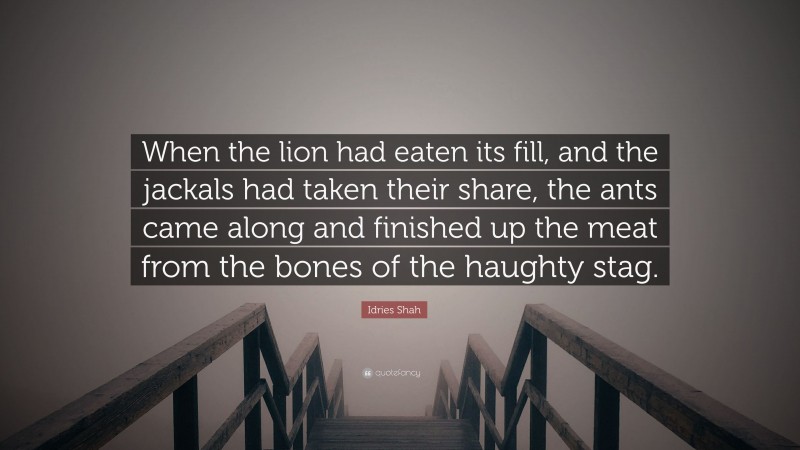 Idries Shah Quote: “When the lion had eaten its fill, and the jackals had taken their share, the ants came along and finished up the meat from the bones of the haughty stag.”