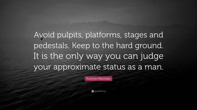 Antonio Machado Quote: “Avoid pulpits, platforms, stages and pedestals. Keep to the hard ground. It is the only way you can judge your approximate status as a man.”