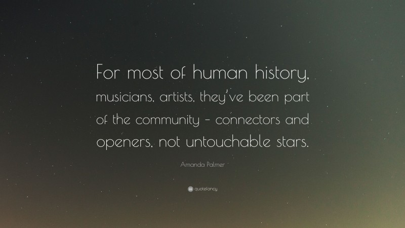 Amanda Palmer Quote: “For most of human history, musicians, artists, they’ve been part of the community – connectors and openers, not untouchable stars.”