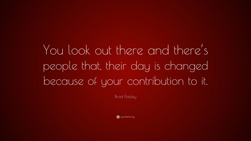 Brad Paisley Quote: “You look out there and there’s people that, their day is changed because of your contribution to it.”