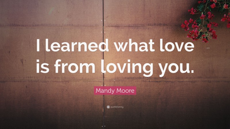 Mandy Moore Quote: “I learned what love is from loving you.”
