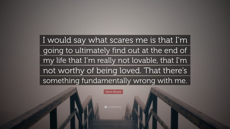 Demi Moore Quote: “I would say what scares me is that I’m going to ultimately find out at the end of my life that I’m really not lovable, that I’m not worthy of being loved. That there’s something fundamentally wrong with me.”