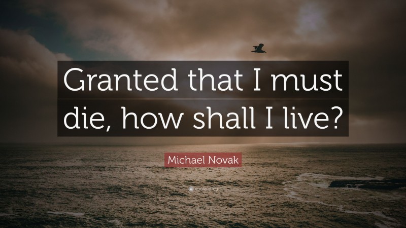 Michael Novak Quote: “Granted that I must die, how shall I live?”