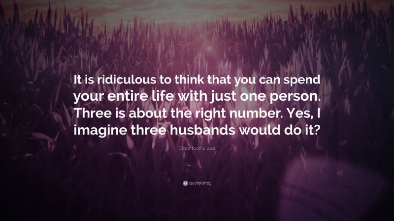 Clare Boothe Luce Quote: “It is ridiculous to think that you can spend your entire life with just one person. Three is about the right number. Yes, I imagine three husbands would do it?”