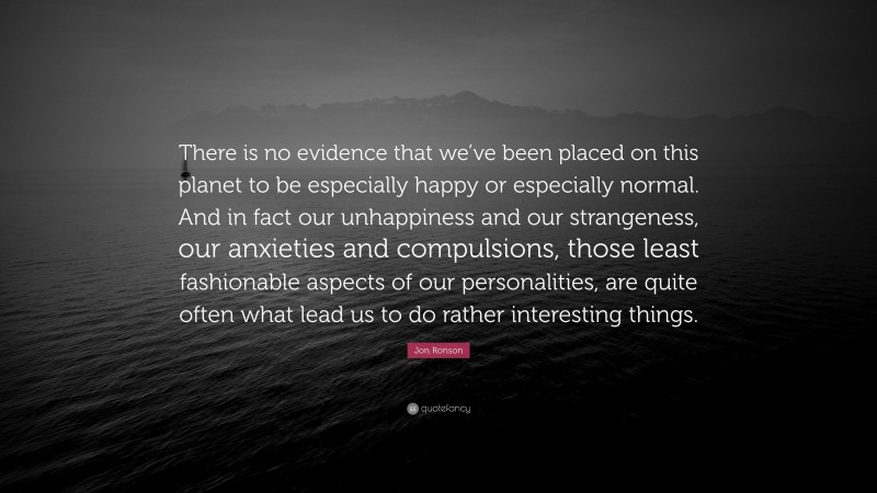 Jon Ronson Quote: “There is no evidence that we’ve been placed on this planet to be especially happy or especially normal. And in fact our unhappiness and our strangeness, our anxieties and compulsions, those least fashionable aspects of our personalities, are quite often what lead us to do rather interesting things.”