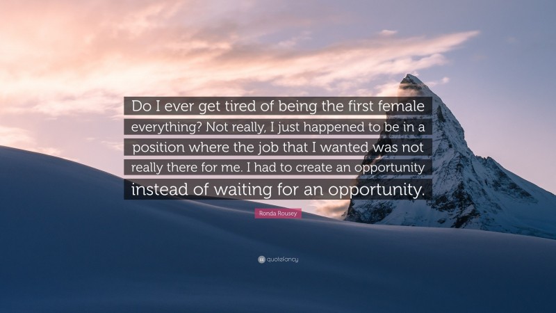 Ronda Rousey Quote: “Do I ever get tired of being the first female everything? Not really, I just happened to be in a position where the job that I wanted was not really there for me. I had to create an opportunity instead of waiting for an opportunity.”