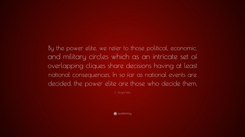 C. Wright Mills Quote: “By the power elite, we refer to those political, economic, and military circles which as an intricate set of overlapping cliques share decisions having at least national consequences. In so far as national events are decided, the power elite are those who decide them.”