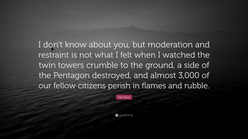Karl Rove Quote: “I don’t know about you, but moderation and restraint is not what I felt when I watched the twin towers crumble to the ground, a side of the Pentagon destroyed, and almost 3,000 of our fellow citizens perish in flames and rubble.”