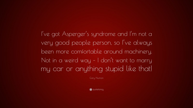 Gary Numan Quote: “I’ve got Asperger’s syndrome and I’m not a very good people person, so I’ve always been more comfortable around machinery. Not in a weird way – I don’t want to marry my car or anything stupid like that!”