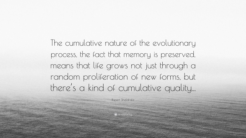 Rupert Sheldrake Quote: “The cumulative nature of the evolutionary process, the fact that memory is preserved, means that life grows not just through a random proliferation of new forms, but there’s a kind of cumulative quality...”