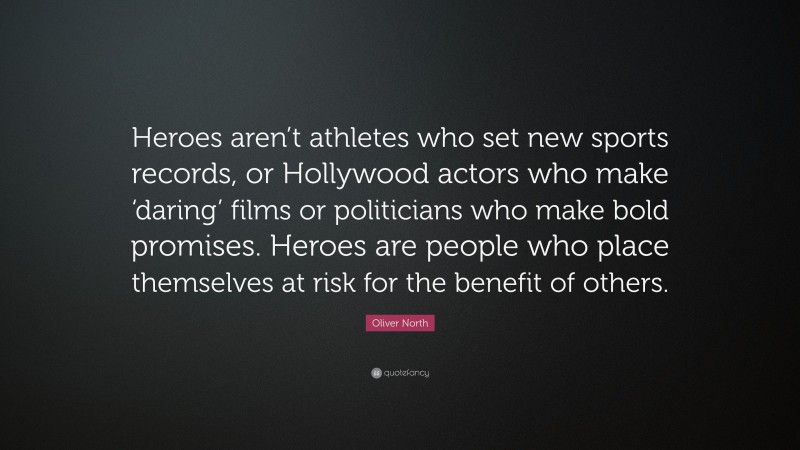 Oliver North Quote: “Heroes aren’t athletes who set new sports records, or Hollywood actors who make ‘daring’ films or politicians who make bold promises. Heroes are people who place themselves at risk for the benefit of others.”