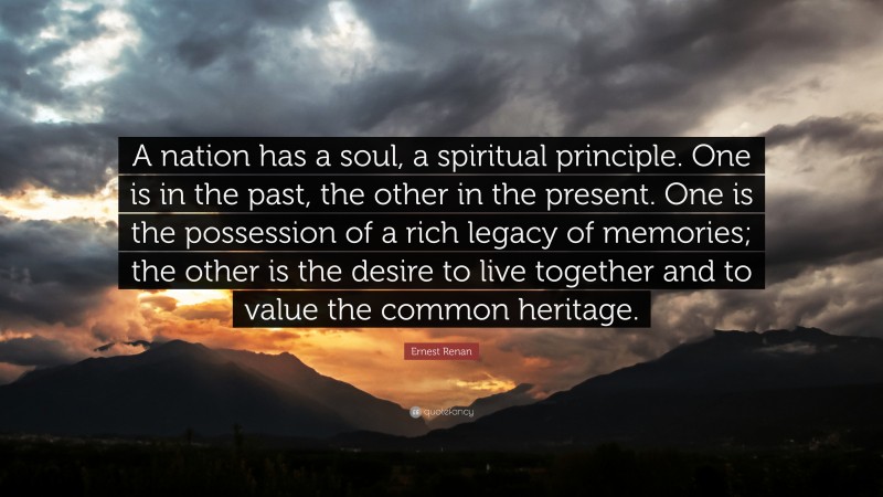 Ernest Renan Quote: “A nation has a soul, a spiritual principle. One is in the past, the other in the present. One is the possession of a rich legacy of memories; the other is the desire to live together and to value the common heritage.”