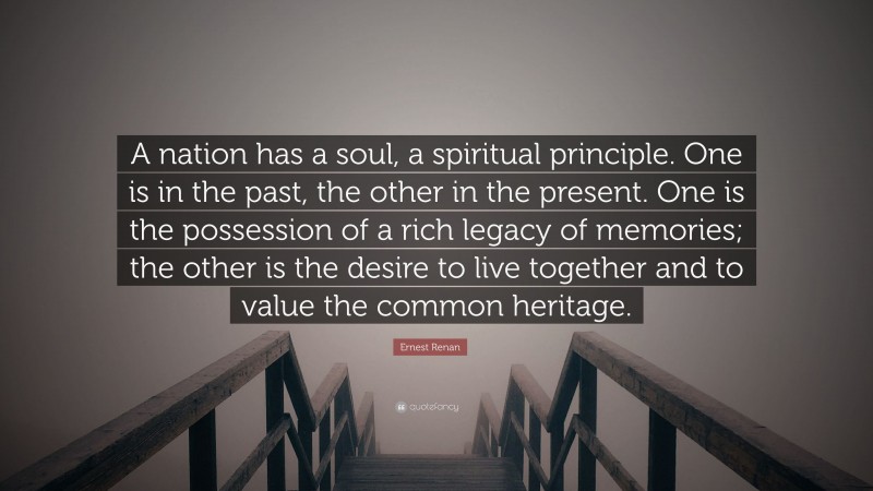 Ernest Renan Quote: “A nation has a soul, a spiritual principle. One is in the past, the other in the present. One is the possession of a rich legacy of memories; the other is the desire to live together and to value the common heritage.”